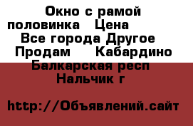 Окно с рамой половинка › Цена ­ 4 000 - Все города Другое » Продам   . Кабардино-Балкарская респ.,Нальчик г.